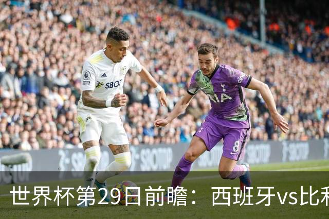 世界杯第29日前瞻：西班牙vs比利时 矛盾之巅的终极对话