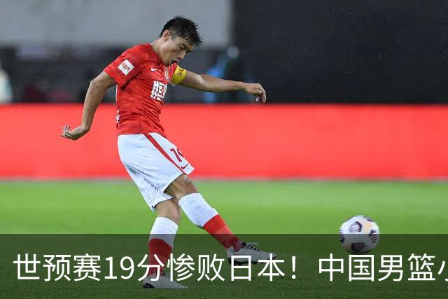 世预赛19分惨败日本！中国男篮小组垫底，5人不及格，庞峥麟无缘出场