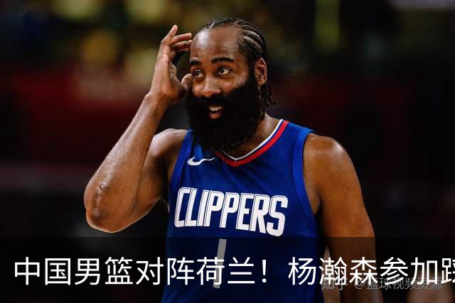 中国男篮对阵荷兰！杨瀚森参加踩场训练，NBA回来将上演首秀