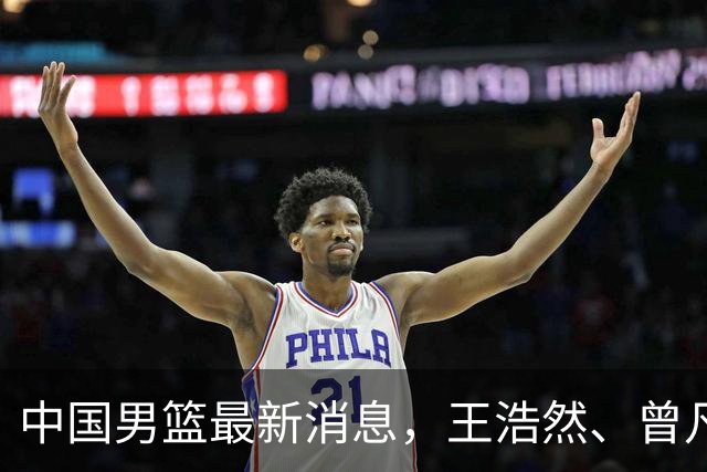 中国男篮最新消息，王浩然、曾凡博将先后离队 热身赛时间迎来调整