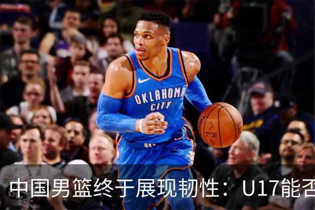 中国男篮终于展现韧性：U17能否挑战欧洲强队，冲击世界杯前9名？