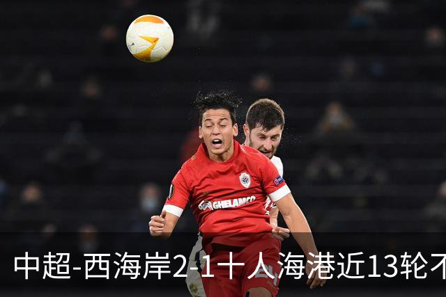 中超-西海岸2-1十人海港近13轮不败 双方4进球被吹阿齐兹助攻双响