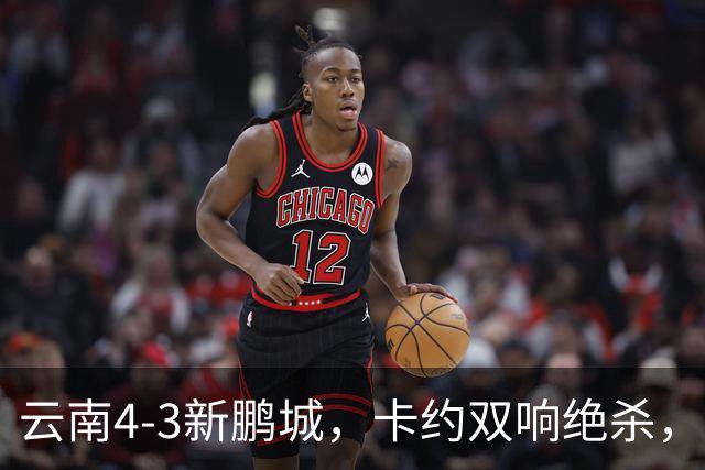 云南4-3新鹏城，卡约双响绝杀，布尼亚明、奥斯卡传射建功