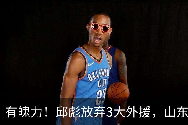 有魄力！邱彪放弃3大外援，山东要全找新的，离队之人遭4队哄抢