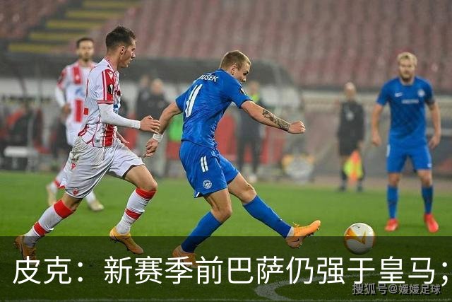 皮克：新赛季前巴萨仍强于皇马；亚马尔为国王联赛投入很多