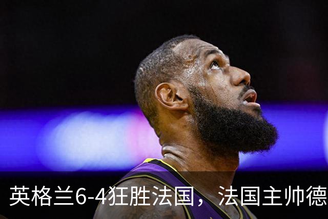 英格兰6-4狂胜法国，法国主帅德尚告别战上演10球的盛宴
