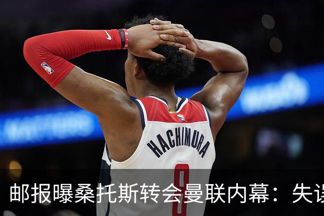邮报曝桑托斯转会曼联内幕：失误断送前程，切尔西选择将其变现
