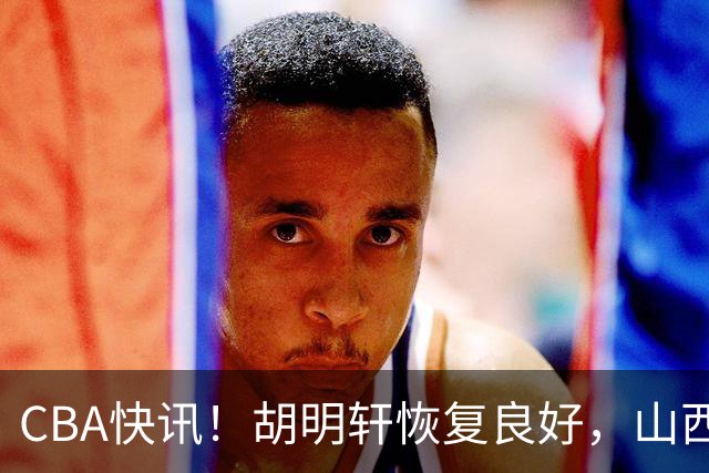 CBA快讯！胡明轩恢复良好，山西签约新外援，四川顶薪续约景菡一